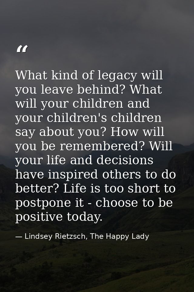What kind of legacy will you leave behind? What will your children and your children's children say about you? How will  — Lindsey Rietzsch, The Happy Lady
