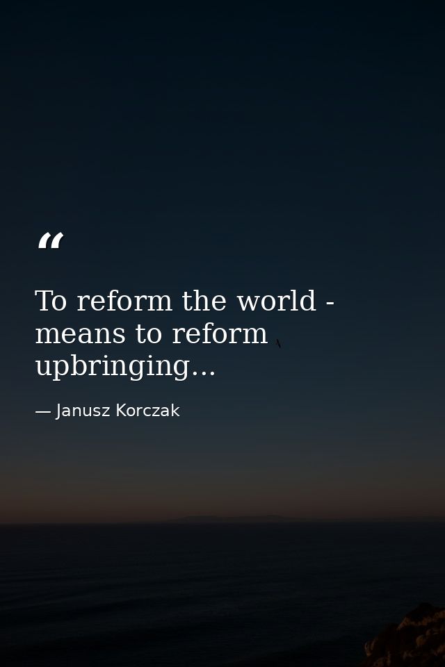 To reform the world - means to reform upbringing... — Janusz Korczak