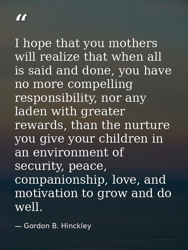 I hope that you mothers will realize that when all is said and done, you have no more compelling responsibility, nor any — Gordon B. Hinckley