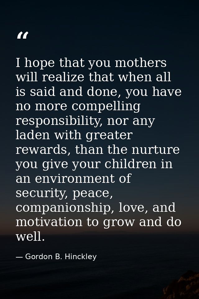 I hope that you mothers will realize that when all is said and done, you have no more compelling responsibility, nor any — Gordon B. Hinckley
