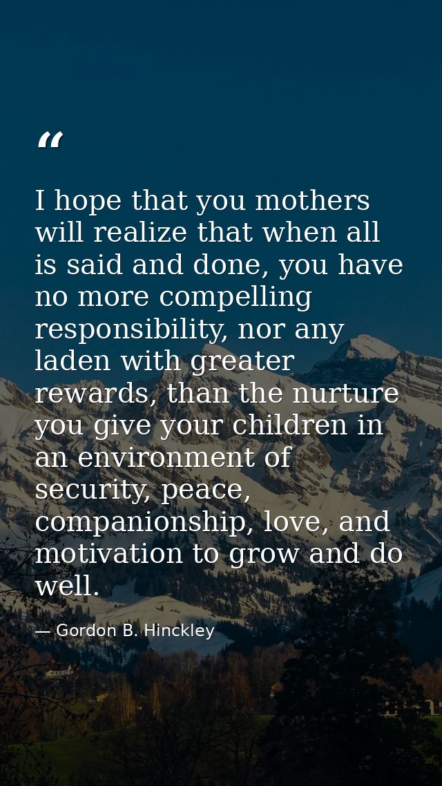 I hope that you mothers will realize that when all is said and done, you have no more compelling responsibility, nor any — Gordon B. Hinckley