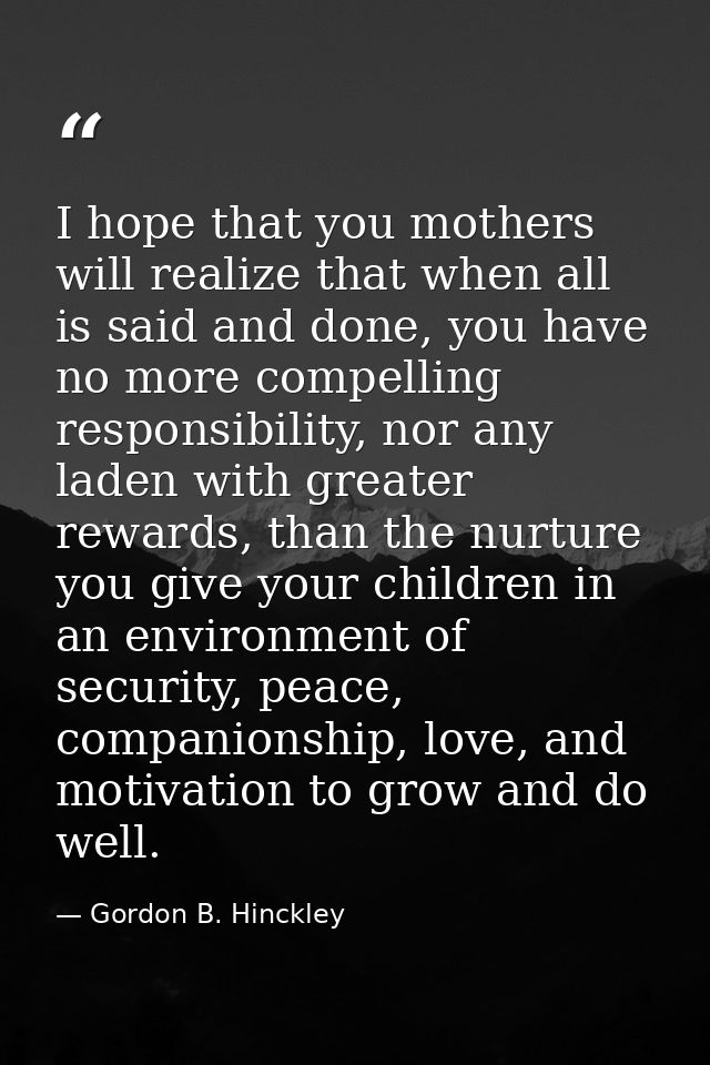 I hope that you mothers will realize that when all is said and done, you have no more compelling responsibility, nor any — Gordon B. Hinckley