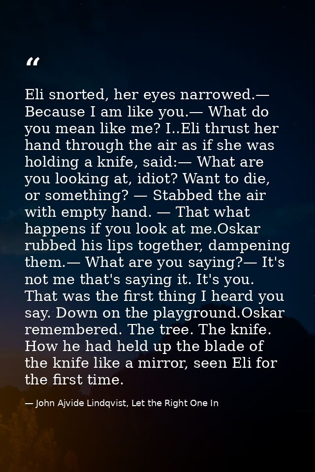 Eli snorted, her eyes narrowed.— Because I am like you.— What do you mean like me? I..Eli thrust her hand through the ai — John Ajvide Lindqvist, Let the Right One In