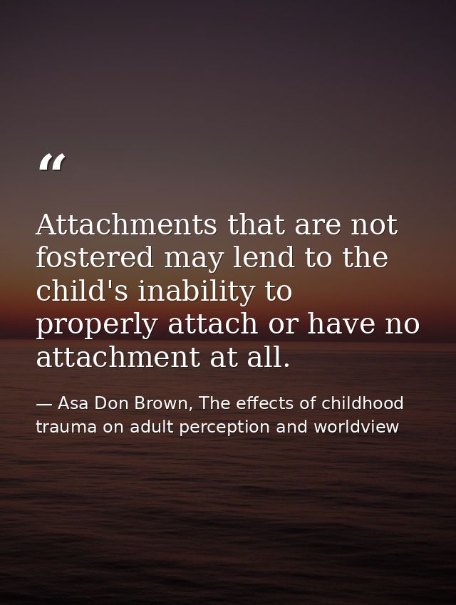 Attachments that are not fostered may lend to the child's inability to properly attach or have no attachment at all. — Asa Don Brown, The effects of childhood trauma on adult perception and worldview