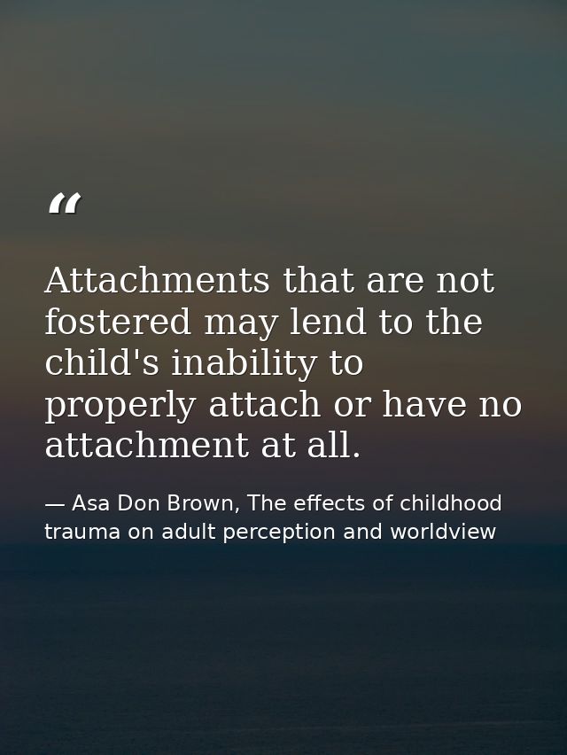 Attachments that are not fostered may lend to the child's inability to properly attach or have no attachment at all. — Asa Don Brown, The effects of childhood trauma on adult perception and worldview
