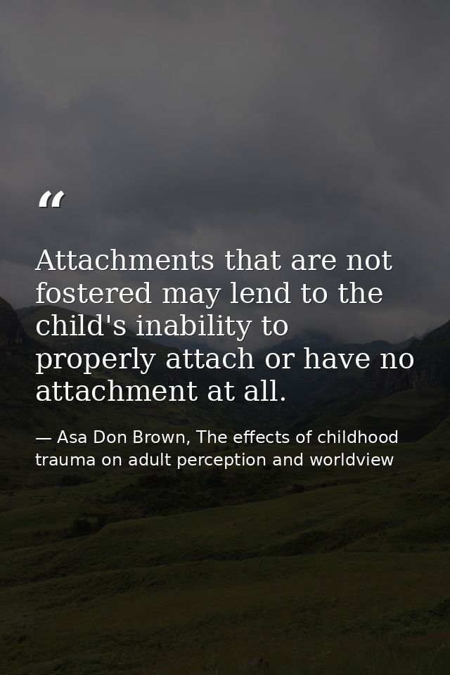 Attachments that are not fostered may lend to the child's inability to properly attach or have no attachment at all. — Asa Don Brown, The effects of childhood trauma on adult perception and worldview