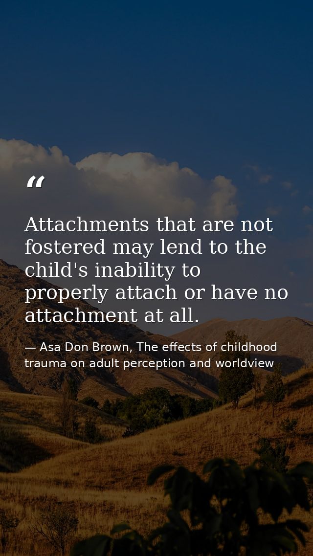 Attachments that are not fostered may lend to the child's inability to properly attach or have no attachment at all. — Asa Don Brown, The effects of childhood trauma on adult perception and worldview