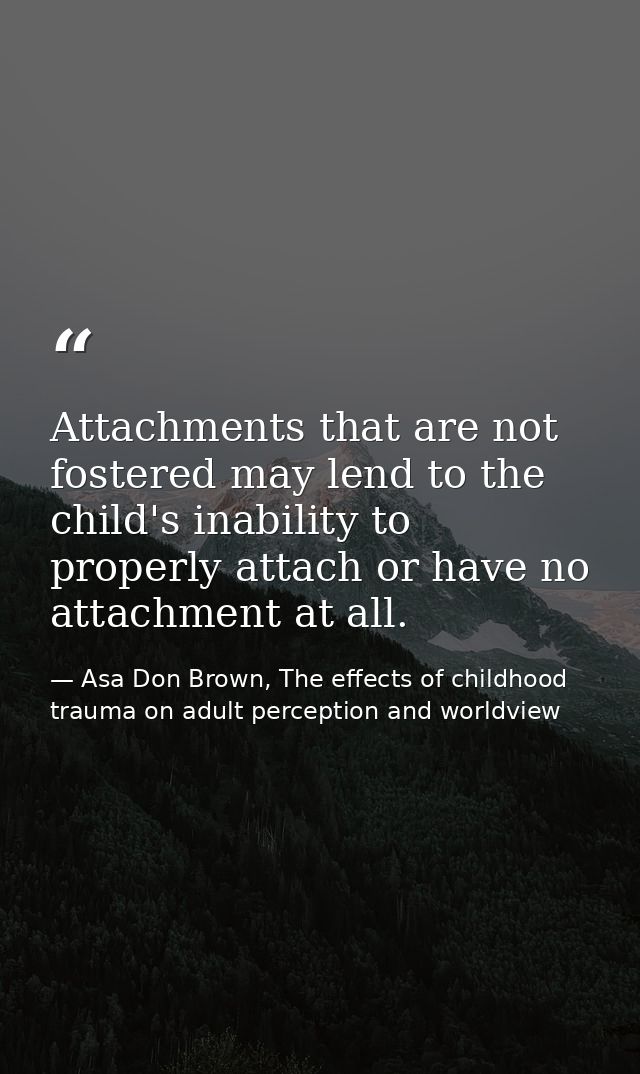 Attachments that are not fostered may lend to the child's inability to properly attach or have no attachment at all. — Asa Don Brown, The effects of childhood trauma on adult perception and worldview