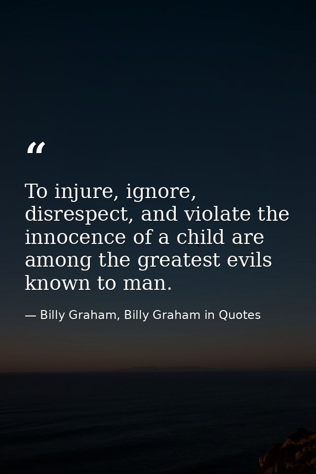 To injure, ignore, disrespect, and violate the innocence of a child are among the greatest evils known to man. — Billy Graham, Billy Graham in Quotes