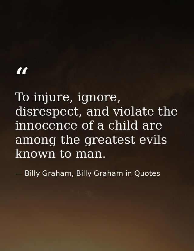 To injure, ignore, disrespect, and violate the innocence of a child are among the greatest evils known to man. — Billy Graham, Billy Graham in Quotes