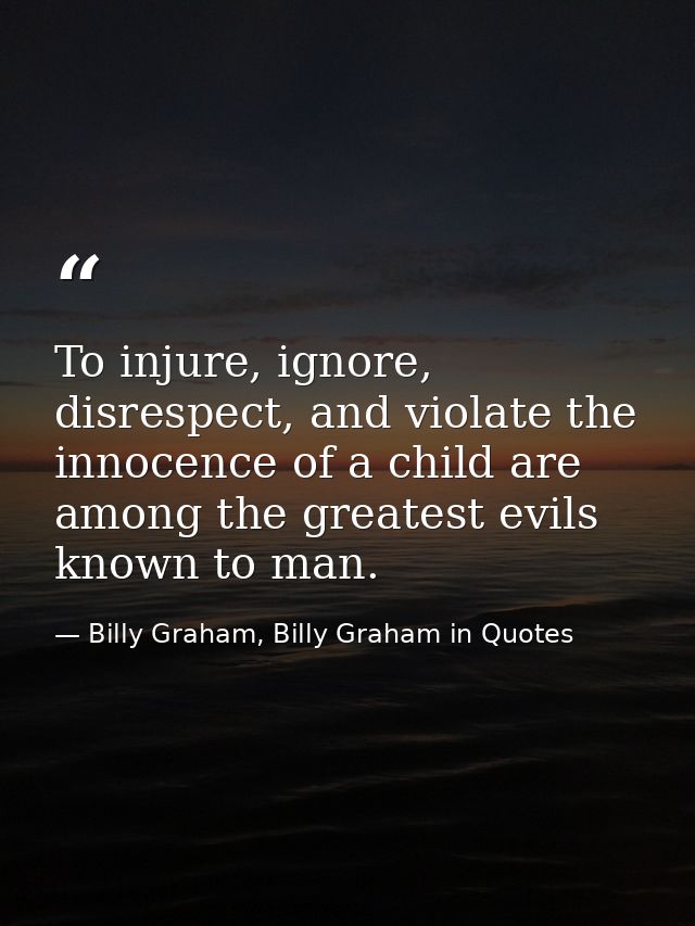 To injure, ignore, disrespect, and violate the innocence of a child are among the greatest evils known to man. — Billy Graham, Billy Graham in Quotes