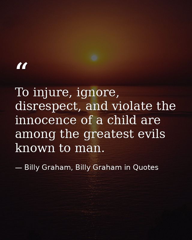 To injure, ignore, disrespect, and violate the innocence of a child are among the greatest evils known to man. — Billy Graham, Billy Graham in Quotes