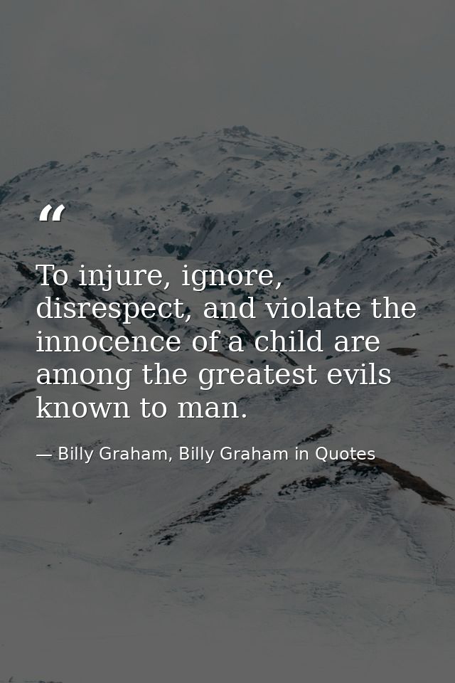 To injure, ignore, disrespect, and violate the innocence of a child are among the greatest evils known to man. — Billy Graham, Billy Graham in Quotes