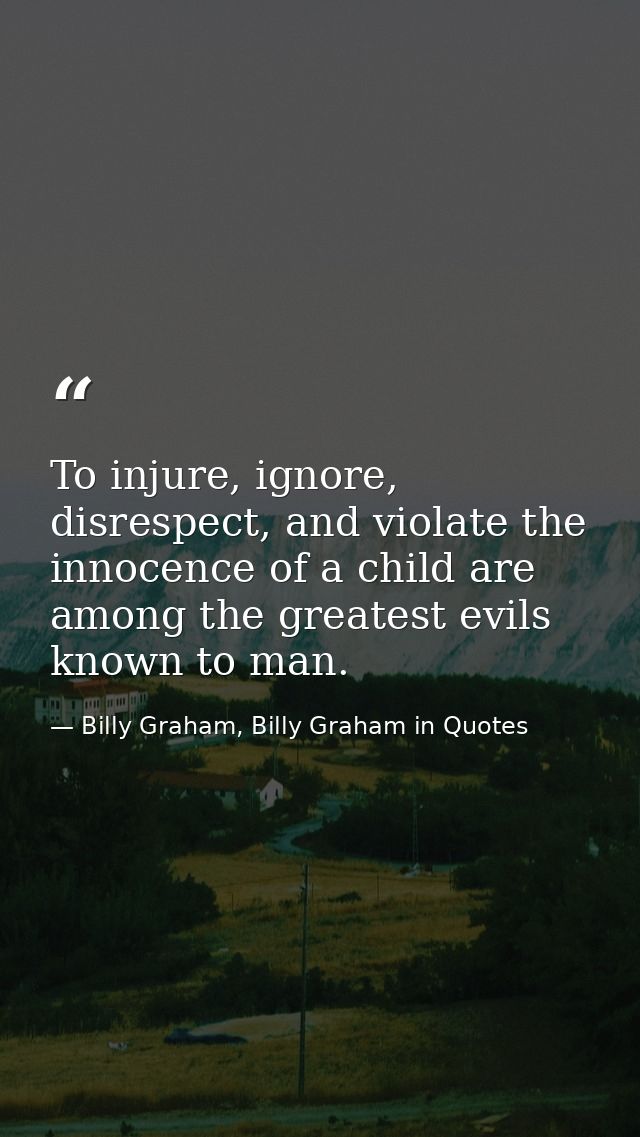 To injure, ignore, disrespect, and violate the innocence of a child are among the greatest evils known to man. — Billy Graham, Billy Graham in Quotes