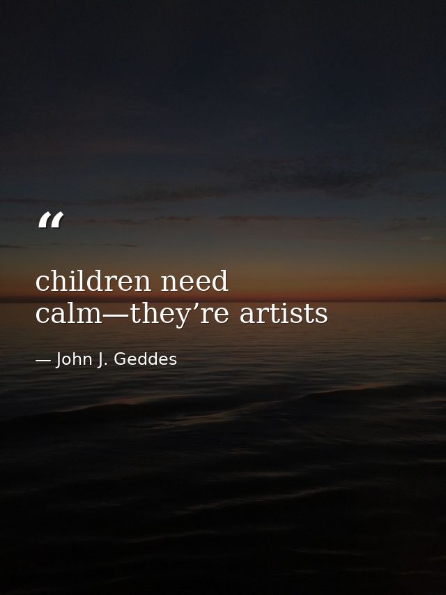 children need calm—they’re artists — John J. Geddes