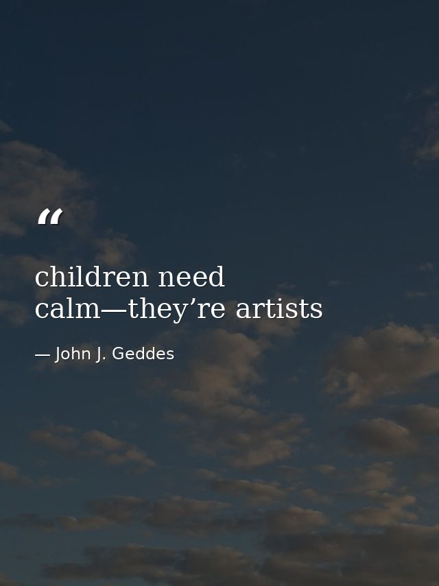 children need calm—they’re artists — John J. Geddes