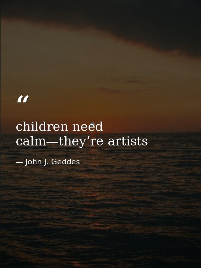 children need calm—they’re artists — John J. Geddes