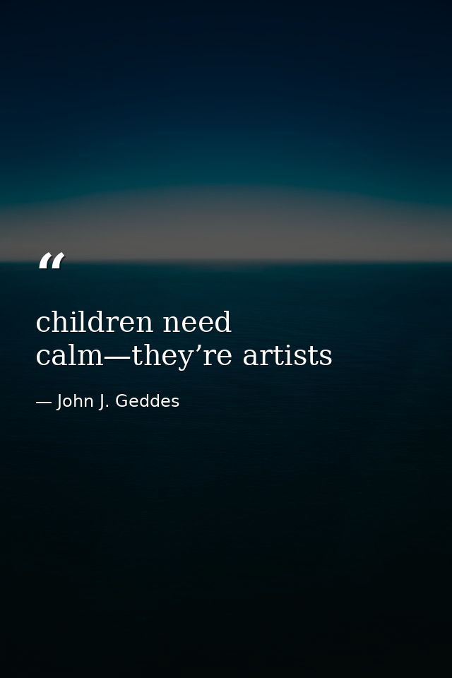 children need calm—they’re artists — John J. Geddes