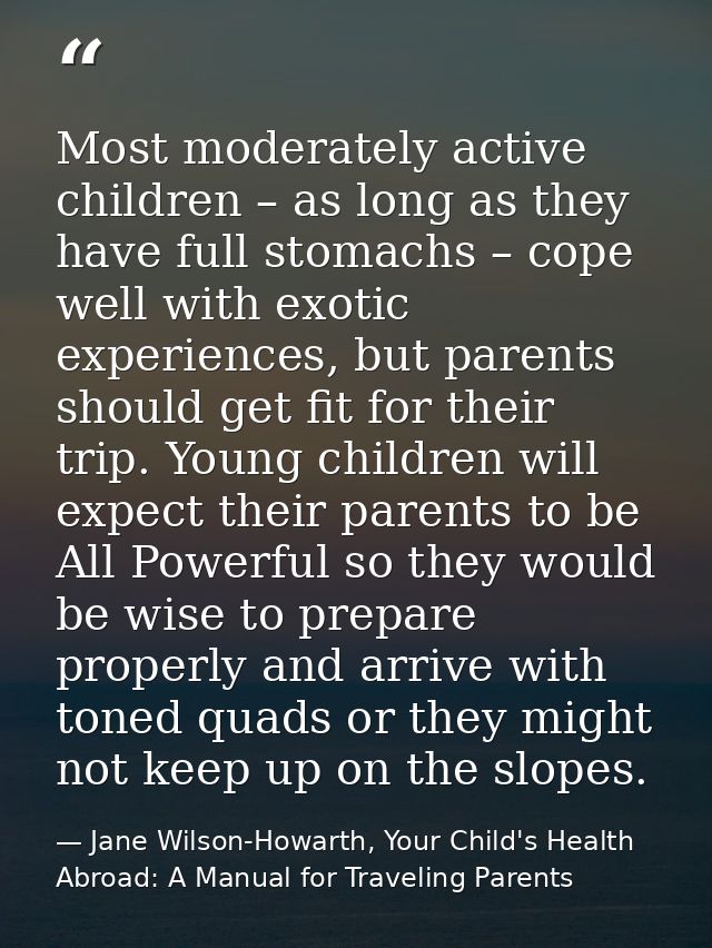 Most moderately active children – as long as they have full stomachs – cope well with exotic experiences, but parents sh — Jane Wilson-Howarth, Your Child's Health Abroad: A Manual for Traveling Parents