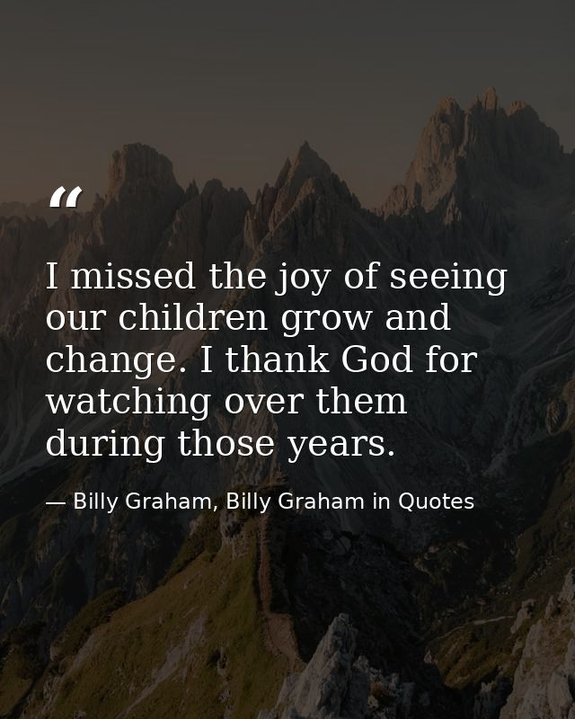 I missed the joy of seeing our children grow and change. I thank God for watching over them during those years. — Billy Graham, Billy Graham in Quotes
