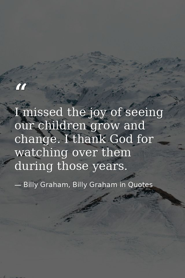I missed the joy of seeing our children grow and change. I thank God for watching over them during those years. — Billy Graham, Billy Graham in Quotes