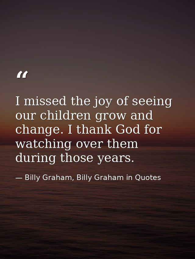 I missed the joy of seeing our children grow and change. I thank God for watching over them during those years. — Billy Graham, Billy Graham in Quotes