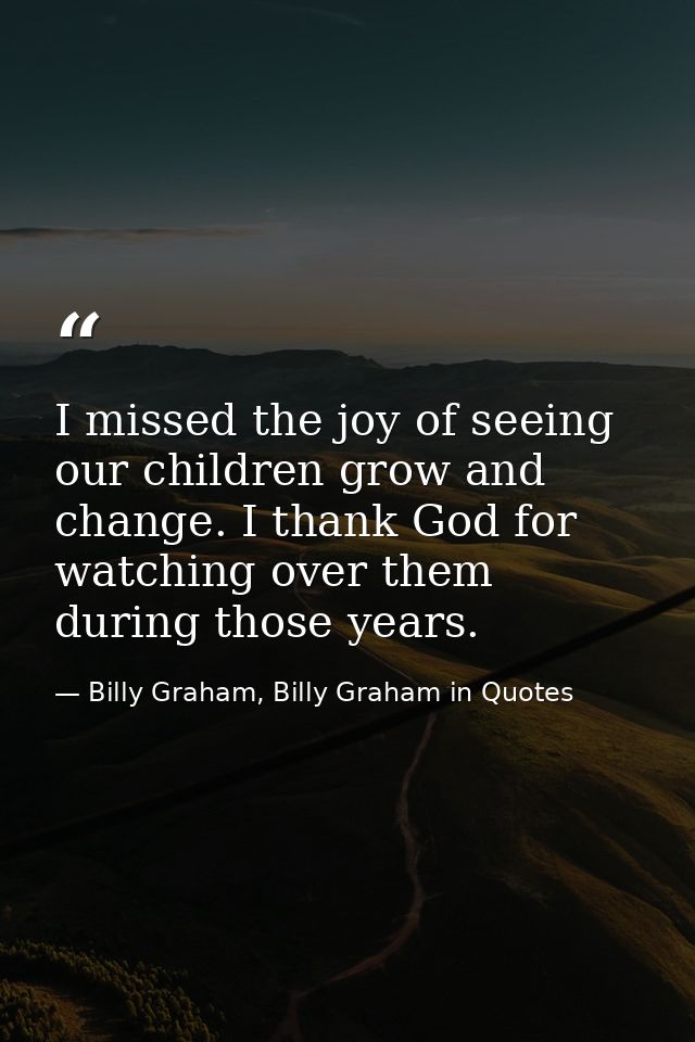 I missed the joy of seeing our children grow and change. I thank God for watching over them during those years. — Billy Graham, Billy Graham in Quotes