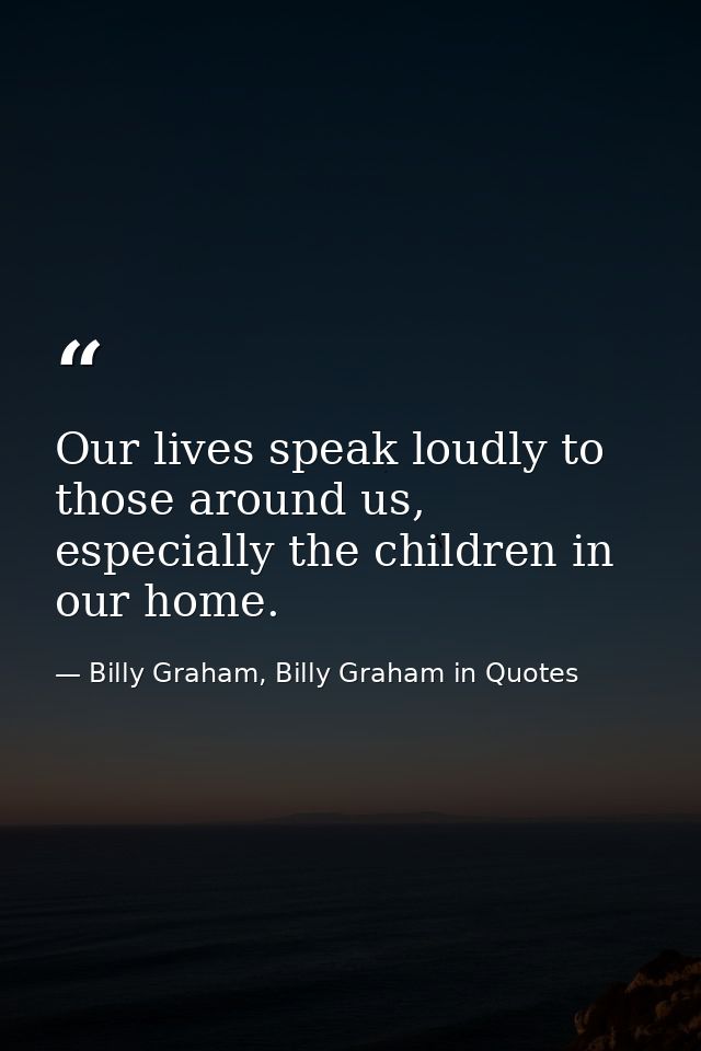 Our lives speak loudly to those around us, especially the children in our home. — Billy Graham, Billy Graham in Quotes