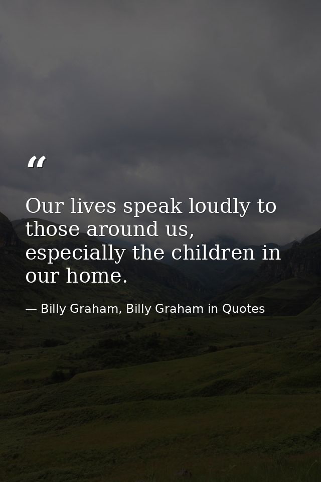 Our lives speak loudly to those around us, especially the children in our home. — Billy Graham, Billy Graham in Quotes