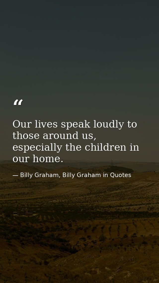 Our lives speak loudly to those around us, especially the children in our home. — Billy Graham, Billy Graham in Quotes