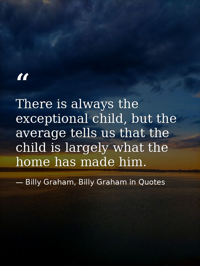 There is always the exceptional child, but the average tells us that the child is largely what the home has made him. — Billy Graham, Billy Graham in Quotes