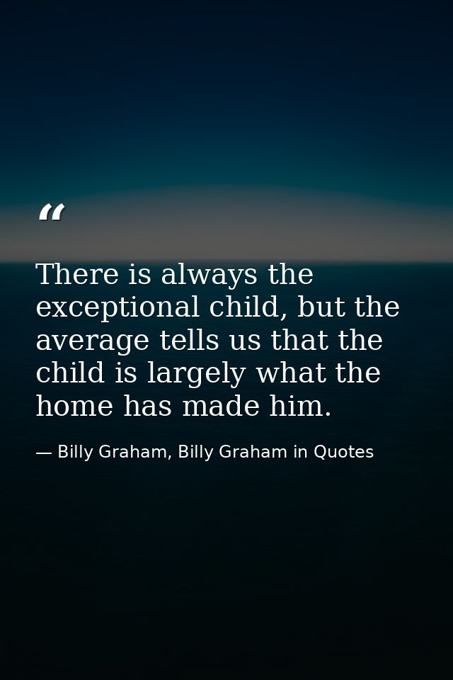 There is always the exceptional child, but the average tells us that the child is largely what the home has made him. — Billy Graham, Billy Graham in Quotes