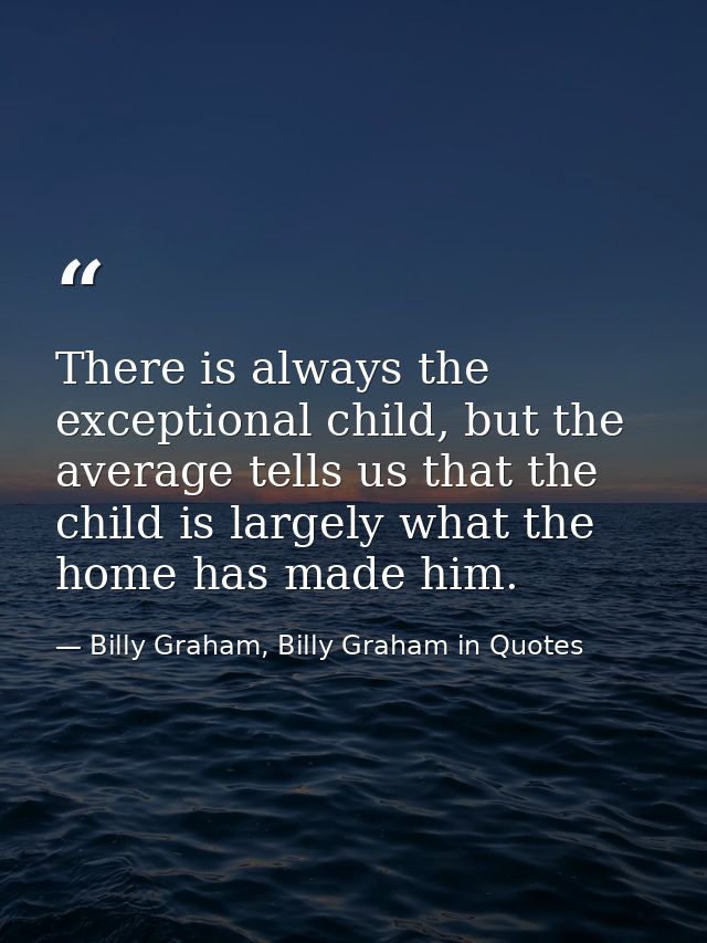 There is always the exceptional child, but the average tells us that the child is largely what the home has made him. — Billy Graham, Billy Graham in Quotes