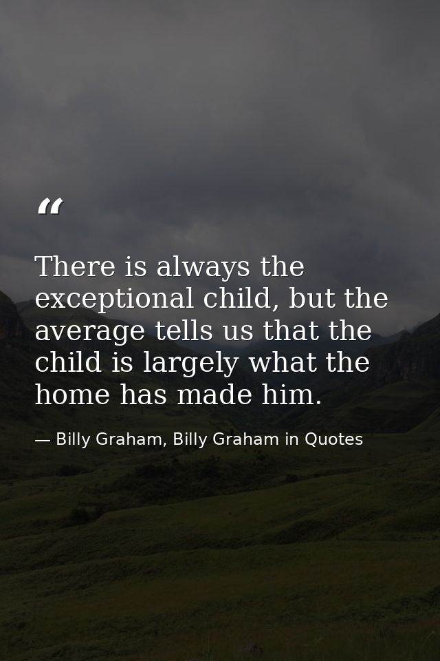 There is always the exceptional child, but the average tells us that the child is largely what the home has made him. — Billy Graham, Billy Graham in Quotes