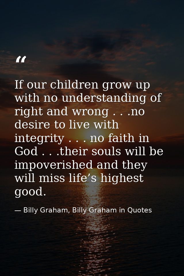 If our children grow up with no understanding of right and wrong . . .no desire to live with integrity . . . no faith in — Billy Graham, Billy Graham in Quotes