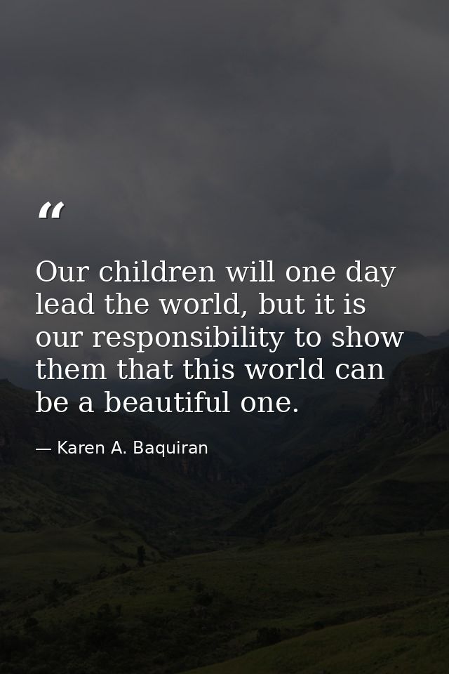 Our children will one day lead the world, but it is our responsibility to show them that this world can be a beautiful o — Karen A. Baquiran