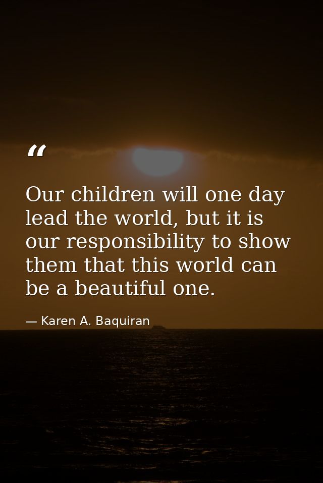 Our children will one day lead the world, but it is our responsibility to show them that this world can be a beautiful o — Karen A. Baquiran