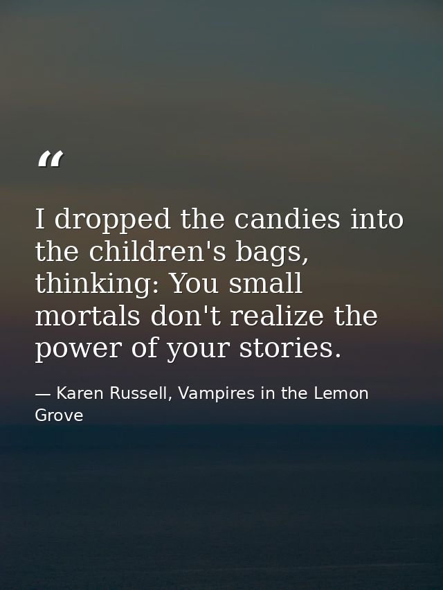 I dropped the candies into the children's bags, thinking: You small mortals don't realize the power of your stories. — Karen Russell, Vampires in the Lemon Grove