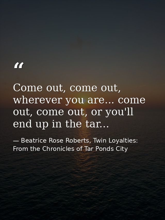 Come out, come out, wherever you are... come out, come out, or you'll end up in the tar... — Beatrice Rose Roberts, Twin Loyalties: From the Chronicles of Tar Ponds City