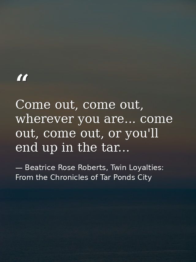 Come out, come out, wherever you are... come out, come out, or you'll end up in the tar... — Beatrice Rose Roberts, Twin Loyalties: From the Chronicles of Tar Ponds City