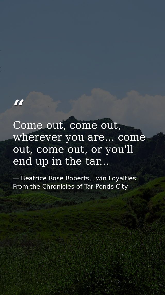 Come out, come out, wherever you are... come out, come out, or you'll end up in the tar... — Beatrice Rose Roberts, Twin Loyalties: From the Chronicles of Tar Ponds City