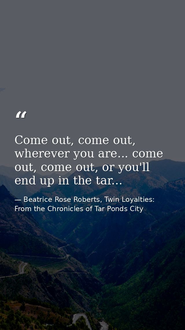 Come out, come out, wherever you are... come out, come out, or you'll end up in the tar... — Beatrice Rose Roberts, Twin Loyalties: From the Chronicles of Tar Ponds City