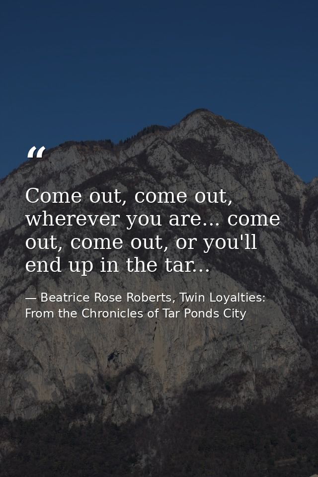 Come out, come out, wherever you are... come out, come out, or you'll end up in the tar... — Beatrice Rose Roberts, Twin Loyalties: From the Chronicles of Tar Ponds City