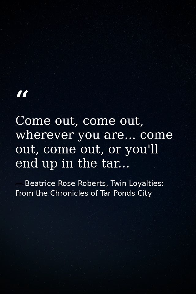Come out, come out, wherever you are... come out, come out, or you'll end up in the tar... — Beatrice Rose Roberts, Twin Loyalties: From the Chronicles of Tar Ponds City