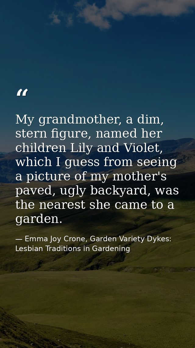 My grandmother, a dim, stern figure, named her children Lily and Violet, which I guess from seeing a picture of my mothe — Emma Joy Crone, Garden Variety Dykes: Lesbian Traditions in Gardening