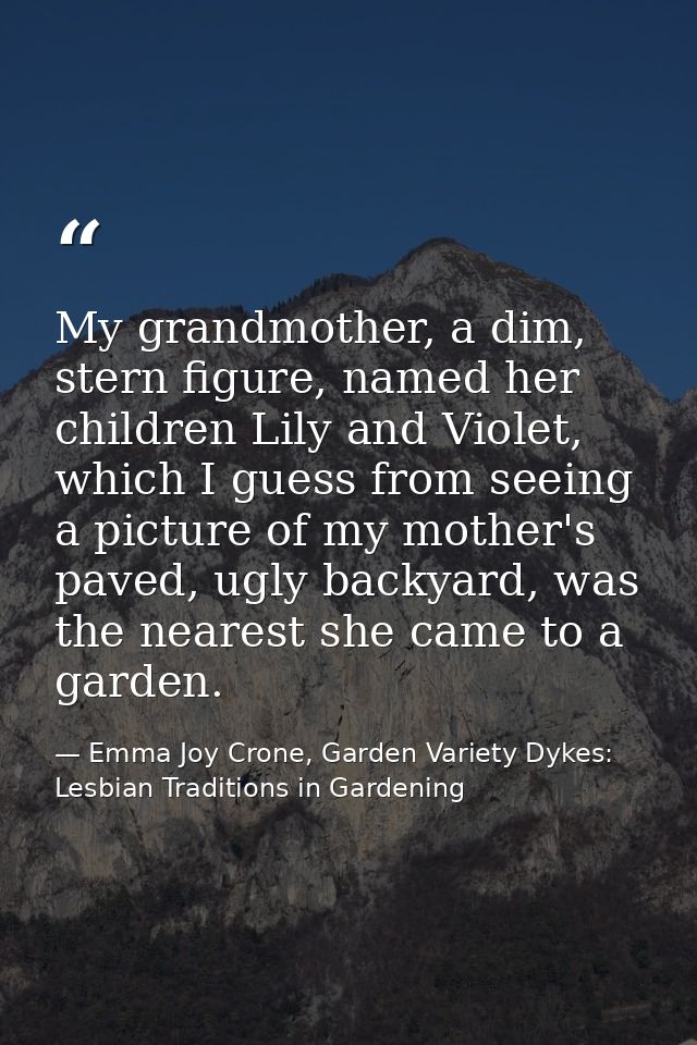 My grandmother, a dim, stern figure, named her children Lily and Violet, which I guess from seeing a picture of my mothe — Emma Joy Crone, Garden Variety Dykes: Lesbian Traditions in Gardening