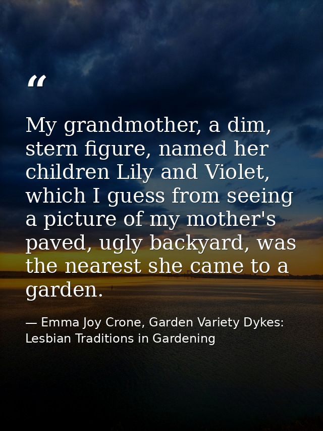 My grandmother, a dim, stern figure, named her children Lily and Violet, which I guess from seeing a picture of my mothe — Emma Joy Crone, Garden Variety Dykes: Lesbian Traditions in Gardening