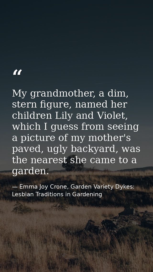 My grandmother, a dim, stern figure, named her children Lily and Violet, which I guess from seeing a picture of my mothe — Emma Joy Crone, Garden Variety Dykes: Lesbian Traditions in Gardening