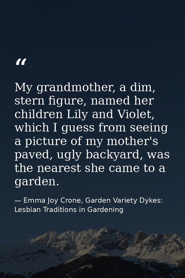 My grandmother, a dim, stern figure, named her children Lily and Violet, which I guess from seeing a picture of my mothe — Emma Joy Crone, Garden Variety Dykes: Lesbian Traditions in Gardening