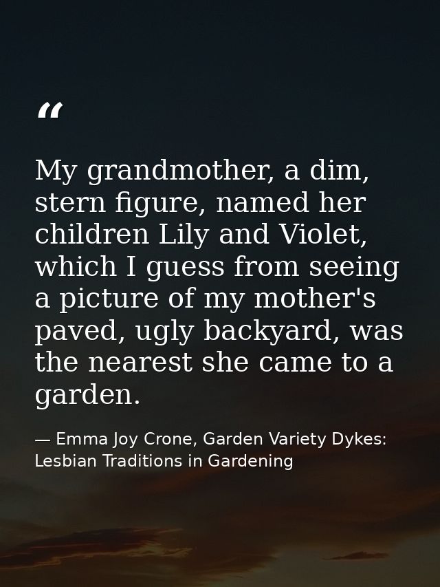 My grandmother, a dim, stern figure, named her children Lily and Violet, which I guess from seeing a picture of my mothe — Emma Joy Crone, Garden Variety Dykes: Lesbian Traditions in Gardening